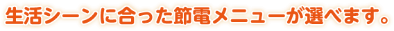 生活シーンに合った節電メニューが選べます。